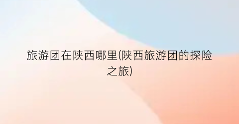旅游团在陕西哪里(陕西旅游团的探险之旅)
