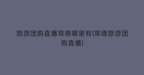 旅游团购直播常德哪里有(常德旅游团购直播)
