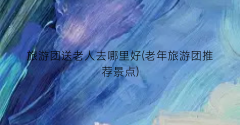 旅游团送老人去哪里好(老年旅游团推荐景点)