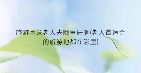 旅游团送老人去哪里好啊(老人最适合的旅游地都在哪里)