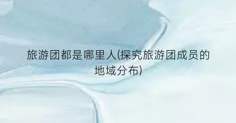 旅游团都是哪里人(探究旅游团成员的地域分布)