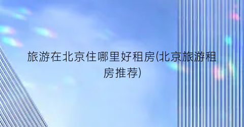 旅游在北京住哪里好租房(北京旅游租房推荐)