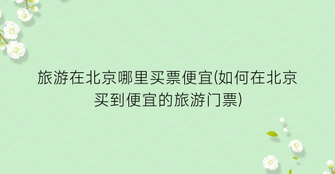 旅游在北京哪里买票便宜(如何在北京买到便宜的旅游门票)