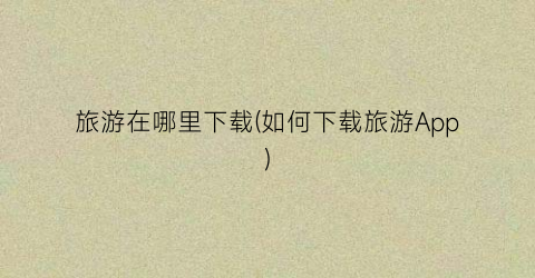 旅游在哪里下载(如何下载旅游App)