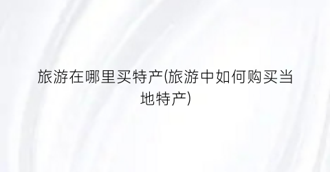旅游在哪里买特产(旅游中如何购买当地特产)