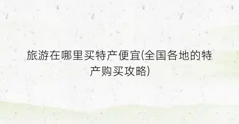旅游在哪里买特产便宜(全国各地的特产购买攻略)