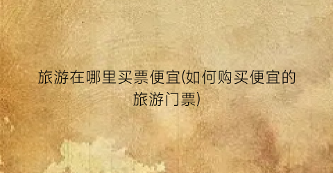 旅游在哪里买票便宜(如何购买便宜的旅游门票)