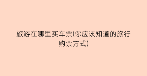 旅游在哪里买车票(你应该知道的旅行购票方式)