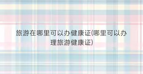 旅游在哪里可以办健康证(哪里可以办理旅游健康证)