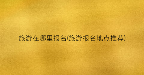 旅游在哪里报名(旅游报名地点推荐)
