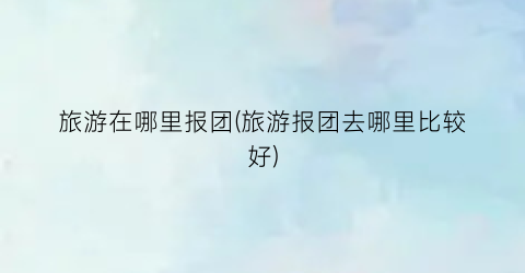 旅游在哪里报团(旅游报团去哪里比较好)