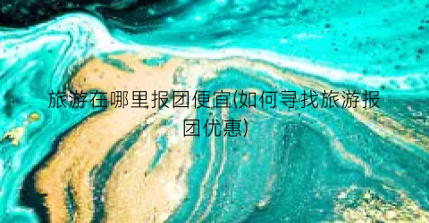 旅游在哪里报团便宜(如何寻找旅游报团优惠)