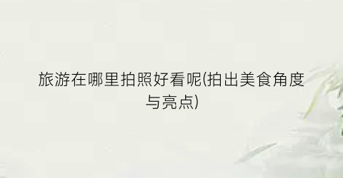 旅游在哪里拍照好看呢(拍出美食角度与亮点)