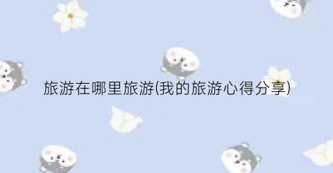 旅游在哪里旅游(我的旅游心得分享)