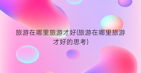 旅游在哪里旅游才好(旅游在哪里旅游才好的思考)
