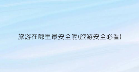 旅游在哪里最安全呢(旅游安全必看)