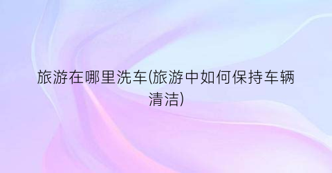 旅游在哪里洗车(旅游中如何保持车辆清洁)