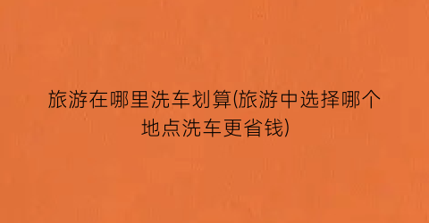 旅游在哪里洗车划算(旅游中选择哪个地点洗车更省钱)