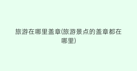 旅游在哪里盖章(旅游景点的盖章都在哪里)