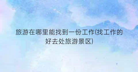 旅游在哪里能找到一份工作(找工作的好去处旅游景区)