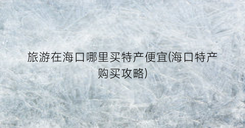 旅游在海口哪里买特产便宜(海口特产购买攻略)