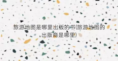 旅游地图是哪里出版的书(旅游地图的出版商是哪里)