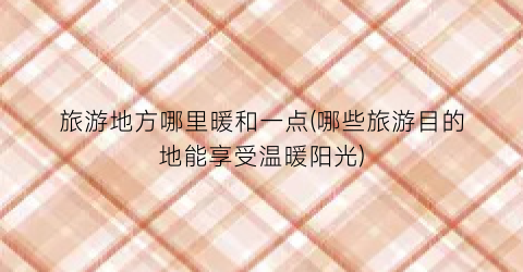 旅游地方哪里暖和一点(哪些旅游目的地能享受温暖阳光)