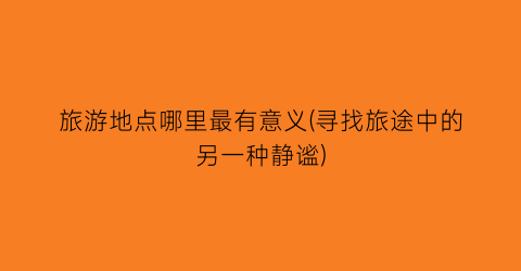 旅游地点哪里最有意义(寻找旅途中的另一种静谧)
