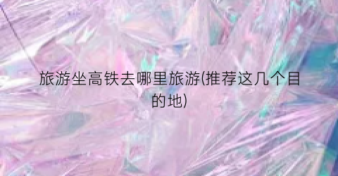 旅游坐高铁去哪里旅游(推荐这几个目的地)