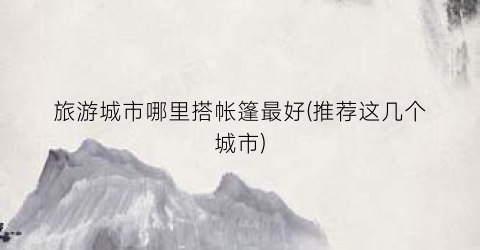 旅游城市哪里搭帐篷最好(推荐这几个城市)