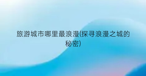 旅游城市哪里最浪漫(探寻浪漫之城的秘密)