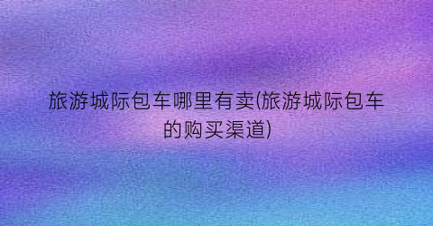 旅游城际包车哪里有卖(旅游城际包车的购买渠道)