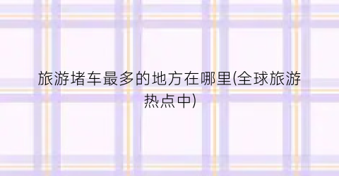 旅游堵车最多的地方在哪里(全球旅游热点中)