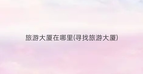 旅游大厦在哪里(寻找旅游大厦)