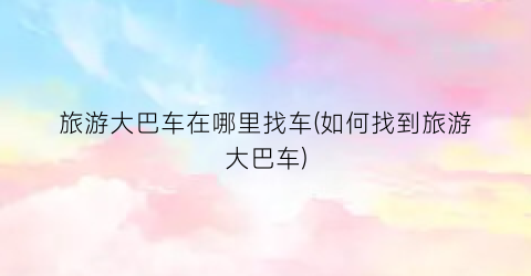 旅游大巴车在哪里找车(如何找到旅游大巴车)