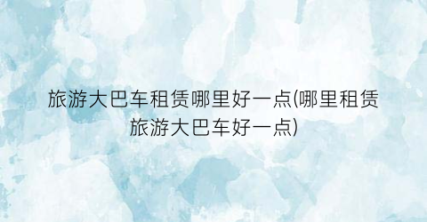 旅游大巴车租赁哪里好一点(哪里租赁旅游大巴车好一点)