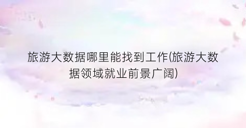 旅游大数据哪里能找到工作(旅游大数据领域就业前景广阔)