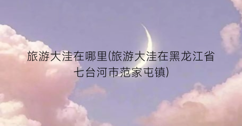 旅游大洼在哪里(旅游大洼在黑龙江省七台河市范家屯镇)