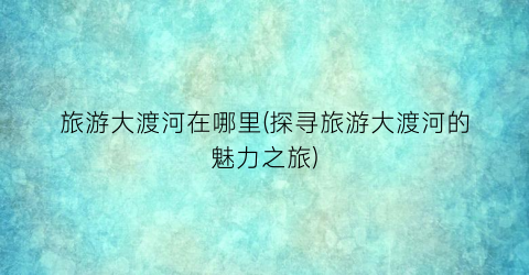 旅游大渡河在哪里(探寻旅游大渡河的魅力之旅)
