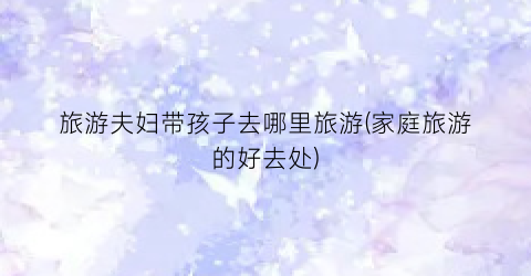 旅游夫妇带孩子去哪里旅游(家庭旅游的好去处)