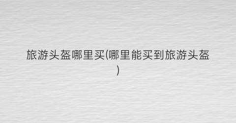 旅游头盔哪里买(哪里能买到旅游头盔)