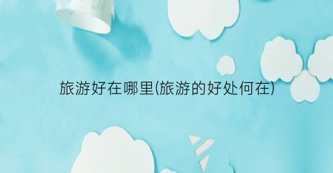 旅游好在哪里(旅游的好处何在)
