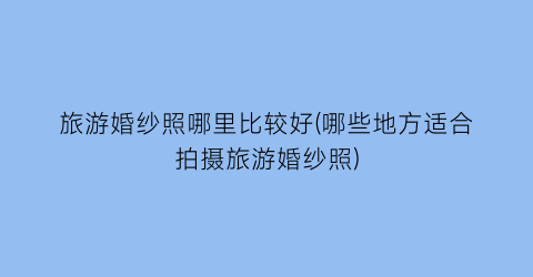 旅游婚纱照哪里比较好(哪些地方适合拍摄旅游婚纱照)
