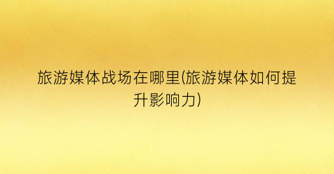 旅游媒体战场在哪里(旅游媒体如何提升影响力)