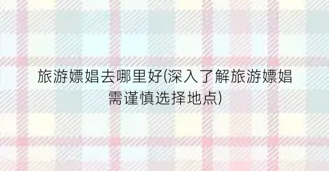 旅游嫖娼去哪里好(深入了解旅游嫖娼需谨慎选择地点)