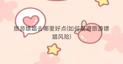旅游嫖娼去哪里好点(如何规避旅游嫖娼风险)
