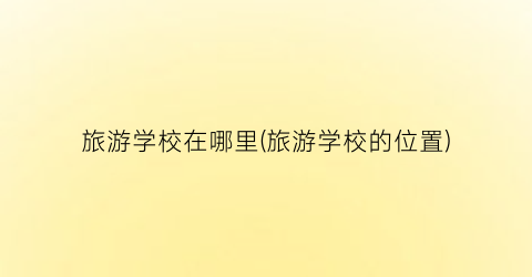 旅游学校在哪里(旅游学校的位置)