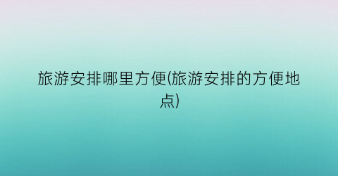 旅游安排哪里方便(旅游安排的方便地点)
