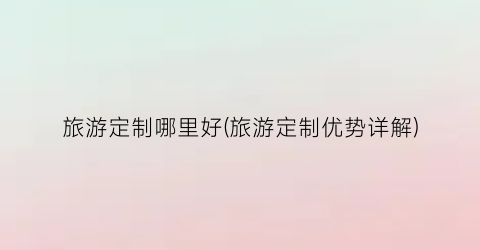 旅游定制哪里好(旅游定制优势详解)