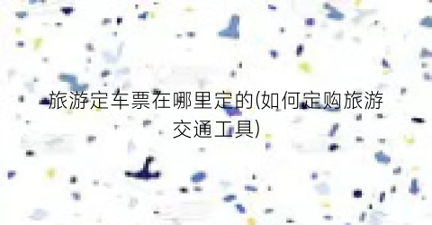 旅游定车票在哪里定的(如何定购旅游交通工具)